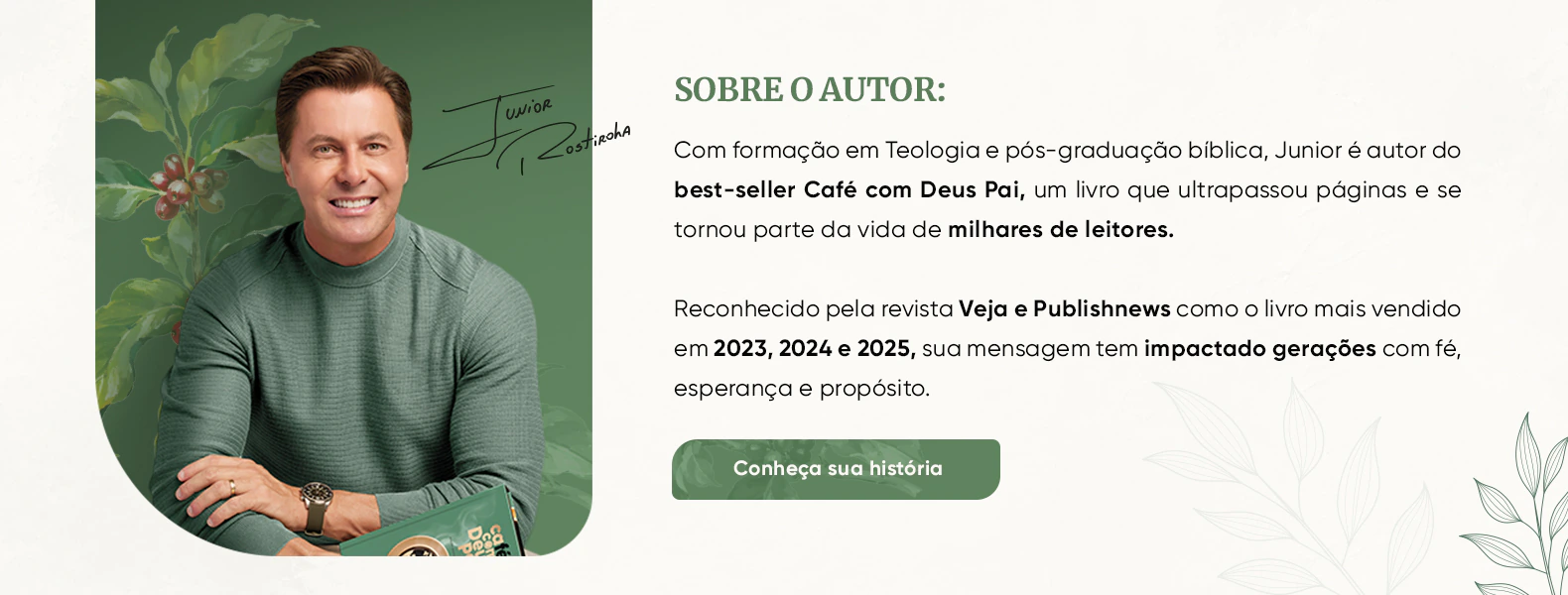 Sobre o autor: Junior Rostirola, autor do best-seller Café com Deus Pai. Reconhecido pela Veja e Publishnews como o livro mais vendido em 2023, 2024 e 2025. Conheça sua história.